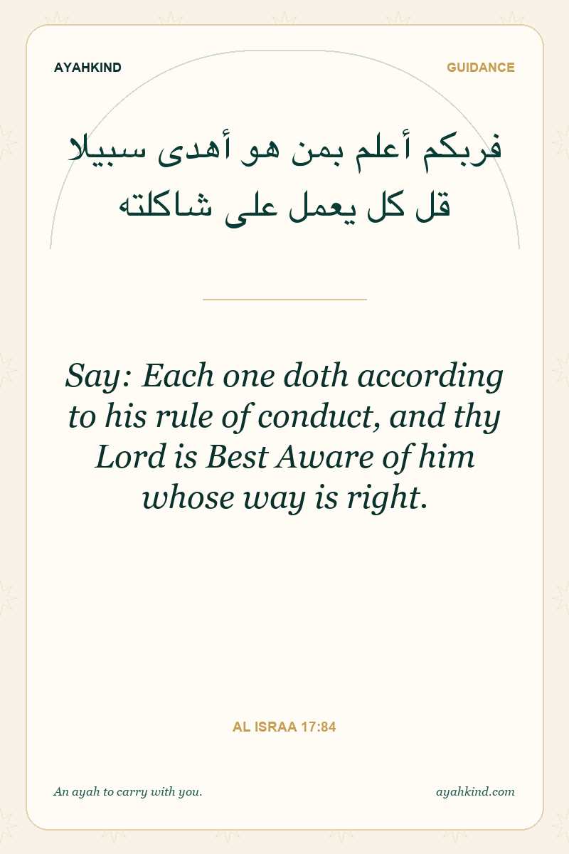 Say: Each one doth according to his rule of conduct, and thy Lord is Best Aware of him whose way is right. — Al Israa 17:84