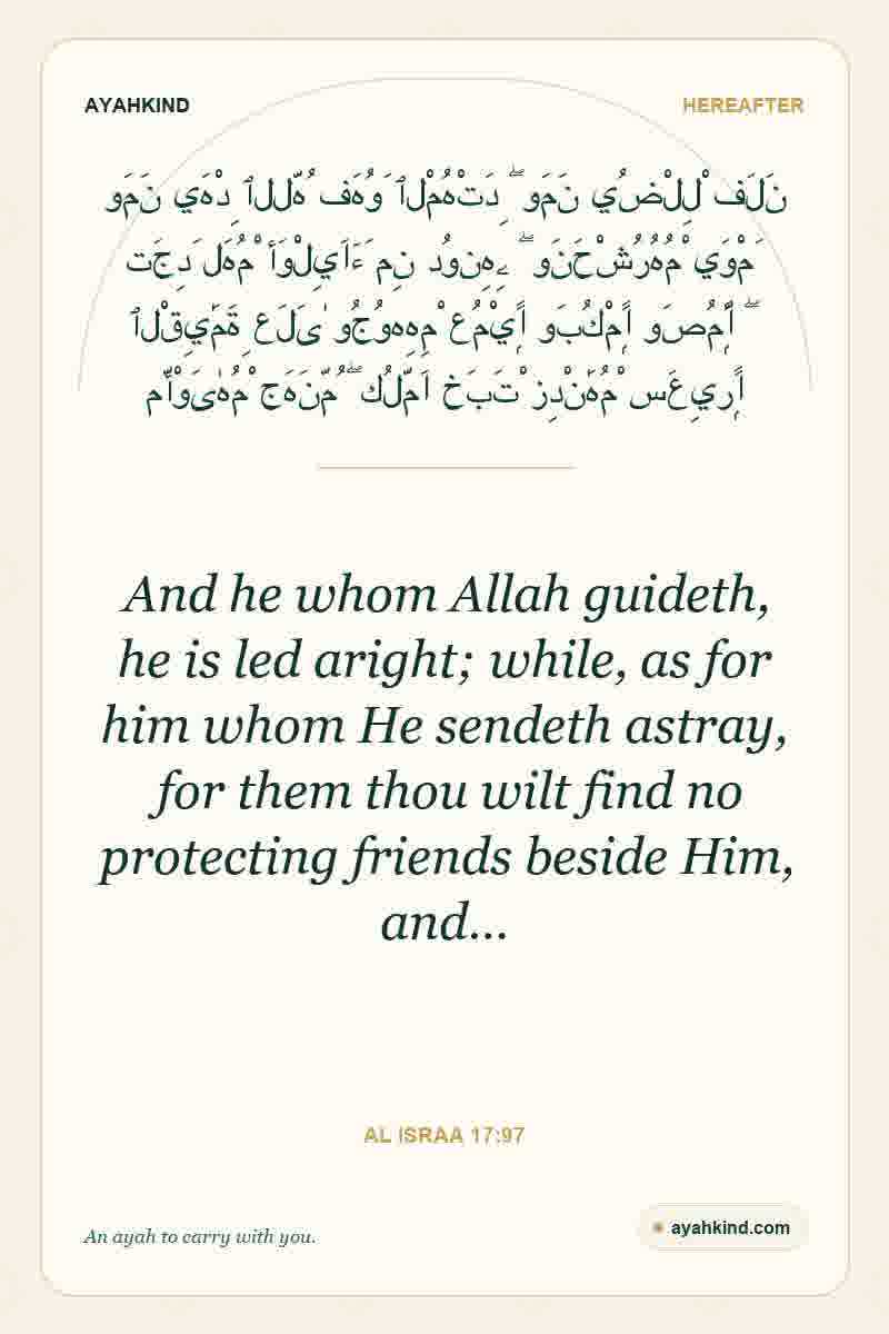 And he whom Allah guideth, he is led aright; while, as for him whom He sendeth astray, for them thou wilt find no protecting friends beside Him, and… — Al Israa 17:97