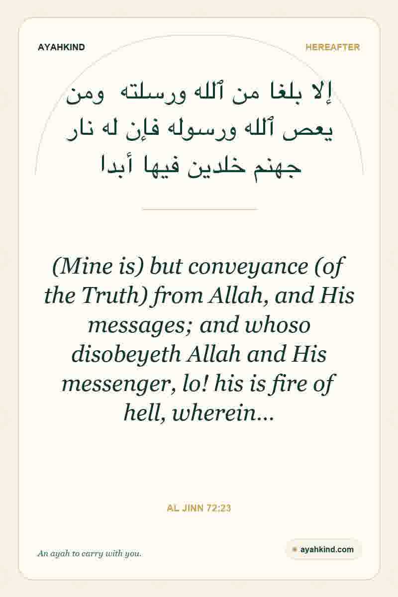 (Mine is) but conveyance (of the Truth) from Allah, and His messages; and whoso disobeyeth Allah and His messenger, lo! his is fire of hell, wherein… — Al Jinn 72:23