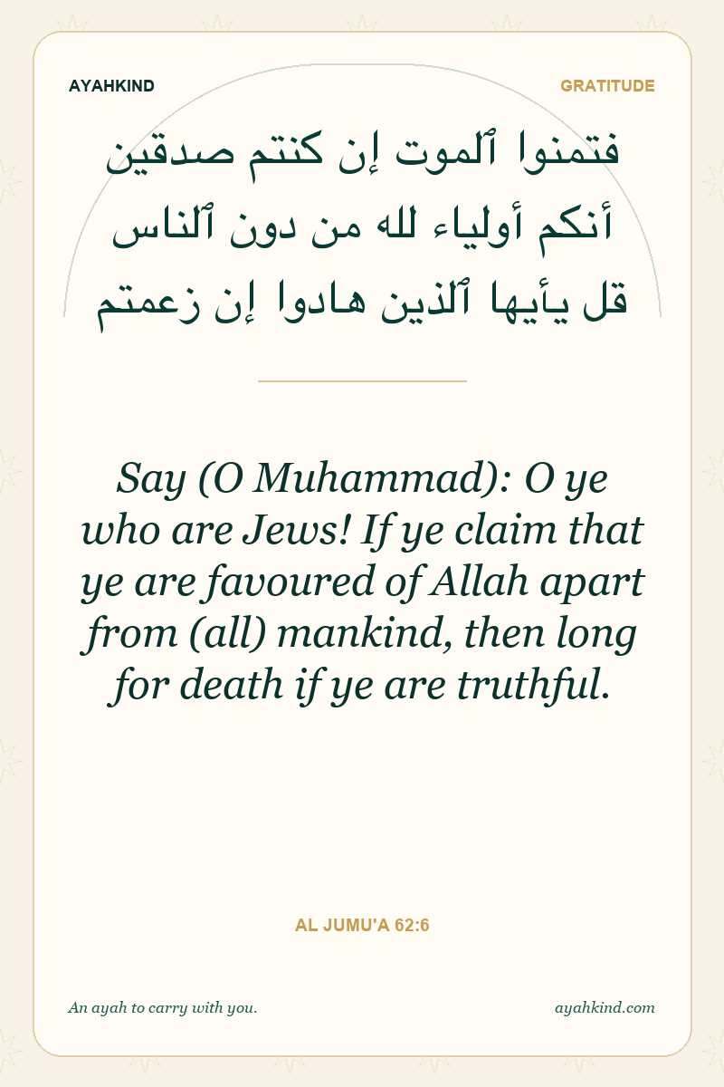 Say (O Muhammad): O ye who are Jews! If ye claim that ye are favoured of Allah apart from (all) mankind, then long for death if ye are truthful. — Al Jumu'a 62:6