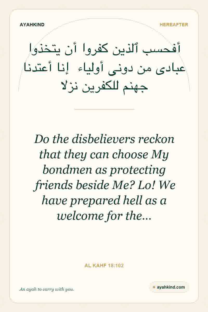 Do the disbelievers reckon that they can choose My bondmen as protecting friends beside Me? Lo! We have prepared hell as a welcome for the… — Al Kahf 18:102