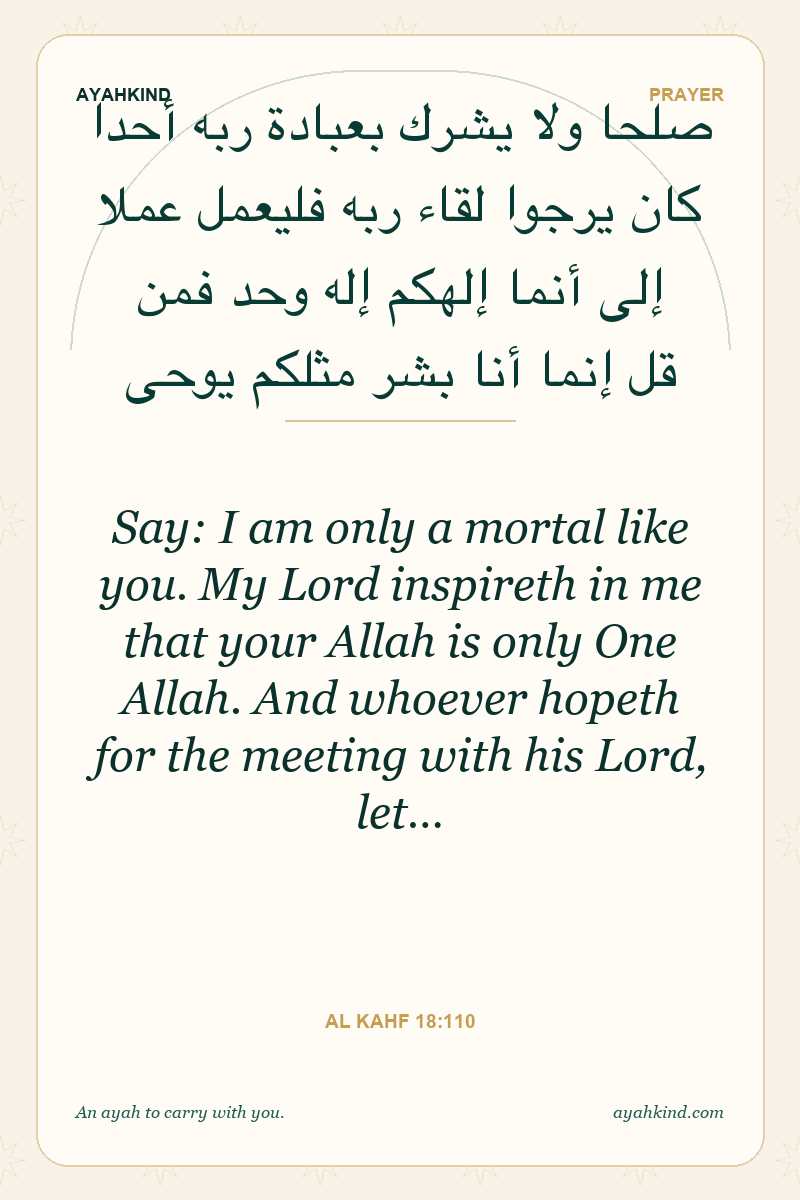 Say: I am only a mortal like you. My Lord inspireth in me that your Allah is only One Allah. And whoever hopeth for the meeting with his Lord, let… — Al Kahf 18:110