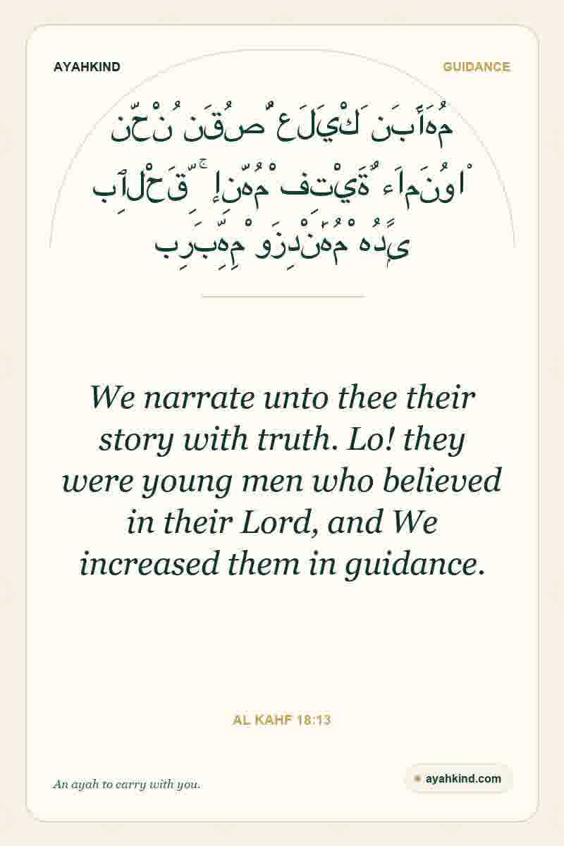 We narrate unto thee their story with truth. Lo! they were young men who believed in their Lord, and We increased them in guidance. — Al Kahf 18:13