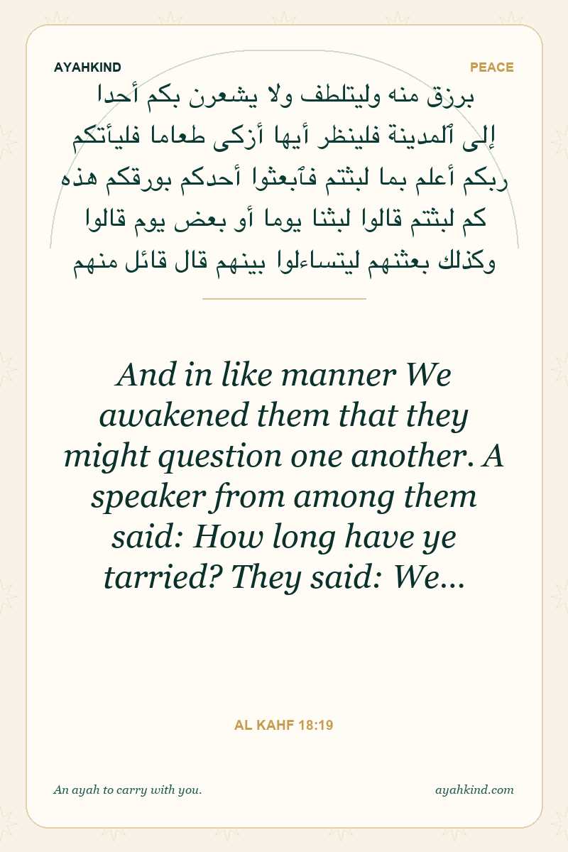 And in like manner We awakened them that they might question one another. A speaker from among them said: How long have ye tarried? They said: We… — Al Kahf 18:19