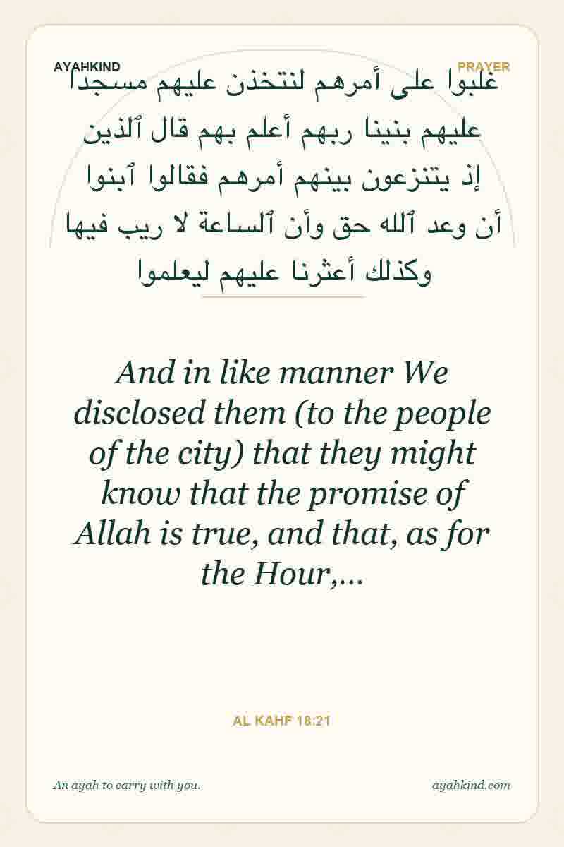 And in like manner We disclosed them (to the people of the city) that they might know that the promise of Allah is true, and that, as for the Hour,… — Al Kahf 18:21