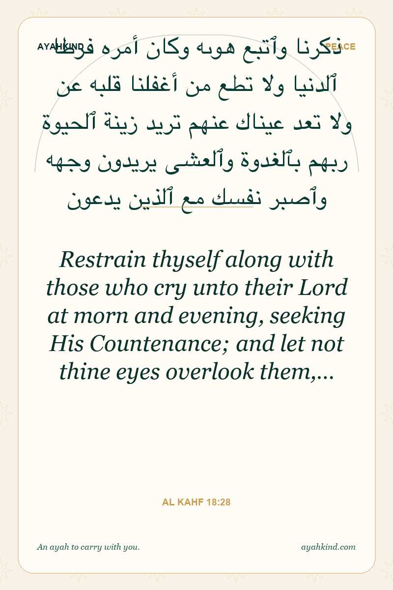 Restrain thyself along with those who cry unto their Lord at morn and evening, seeking His Countenance; and let not thine eyes overlook them,… — Al Kahf 18:28