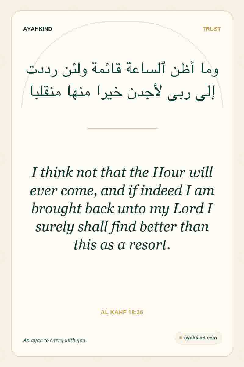 I think not that the Hour will ever come, and if indeed I am brought back unto my Lord I surely shall find better than this as a resort. — Al Kahf 18:36
