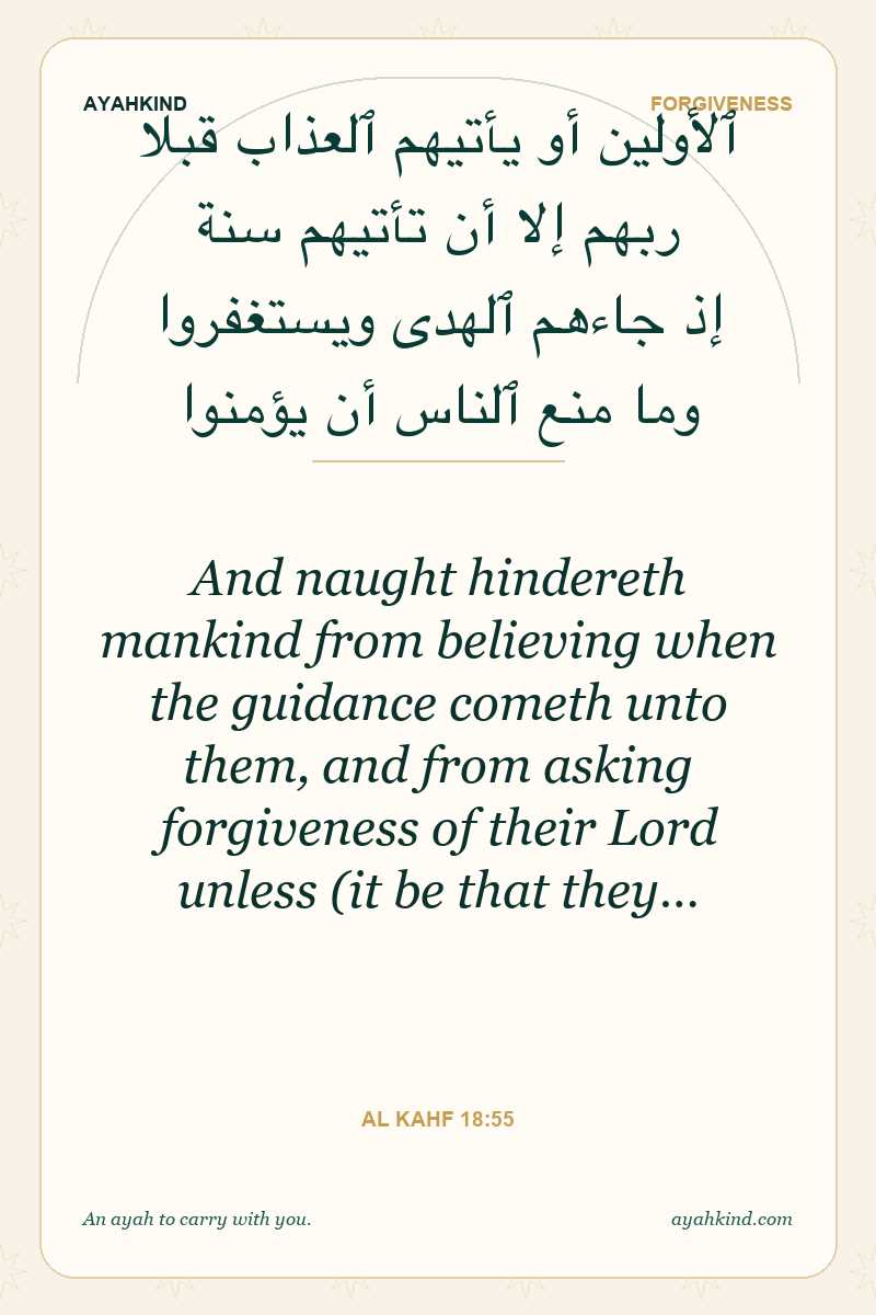 And naught hindereth mankind from believing when the guidance cometh unto them, and from asking forgiveness of their Lord unless (it be that they… — Al Kahf 18:55