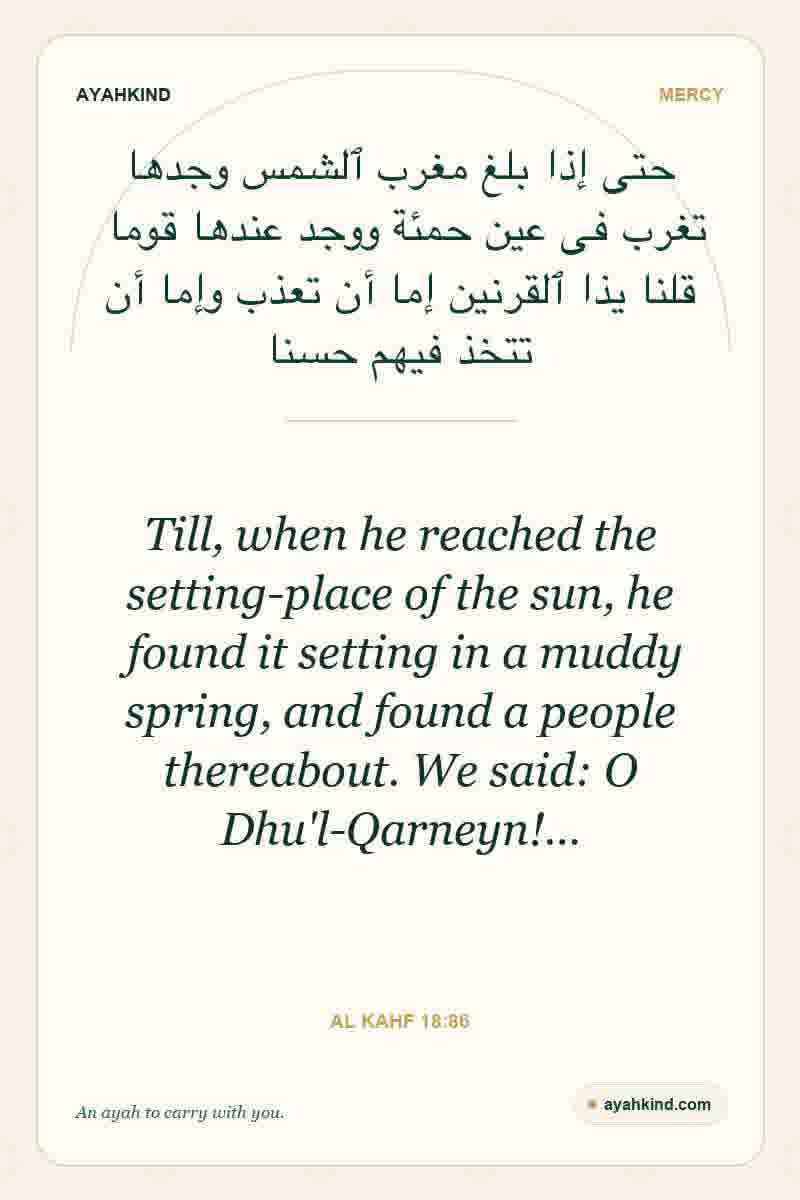 Till, when he reached the setting-place of the sun, he found it setting in a muddy spring, and found a people thereabout. We said: O Dhu'l-Qarneyn!… — Al Kahf 18:86