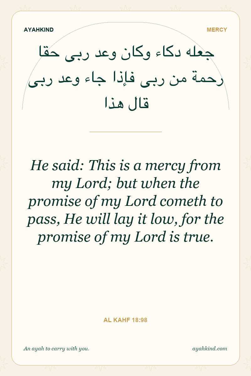 He said: This is a mercy from my Lord; but when the promise of my Lord cometh to pass, He will lay it low, for the promise of my Lord is true. — Al Kahf 18:98