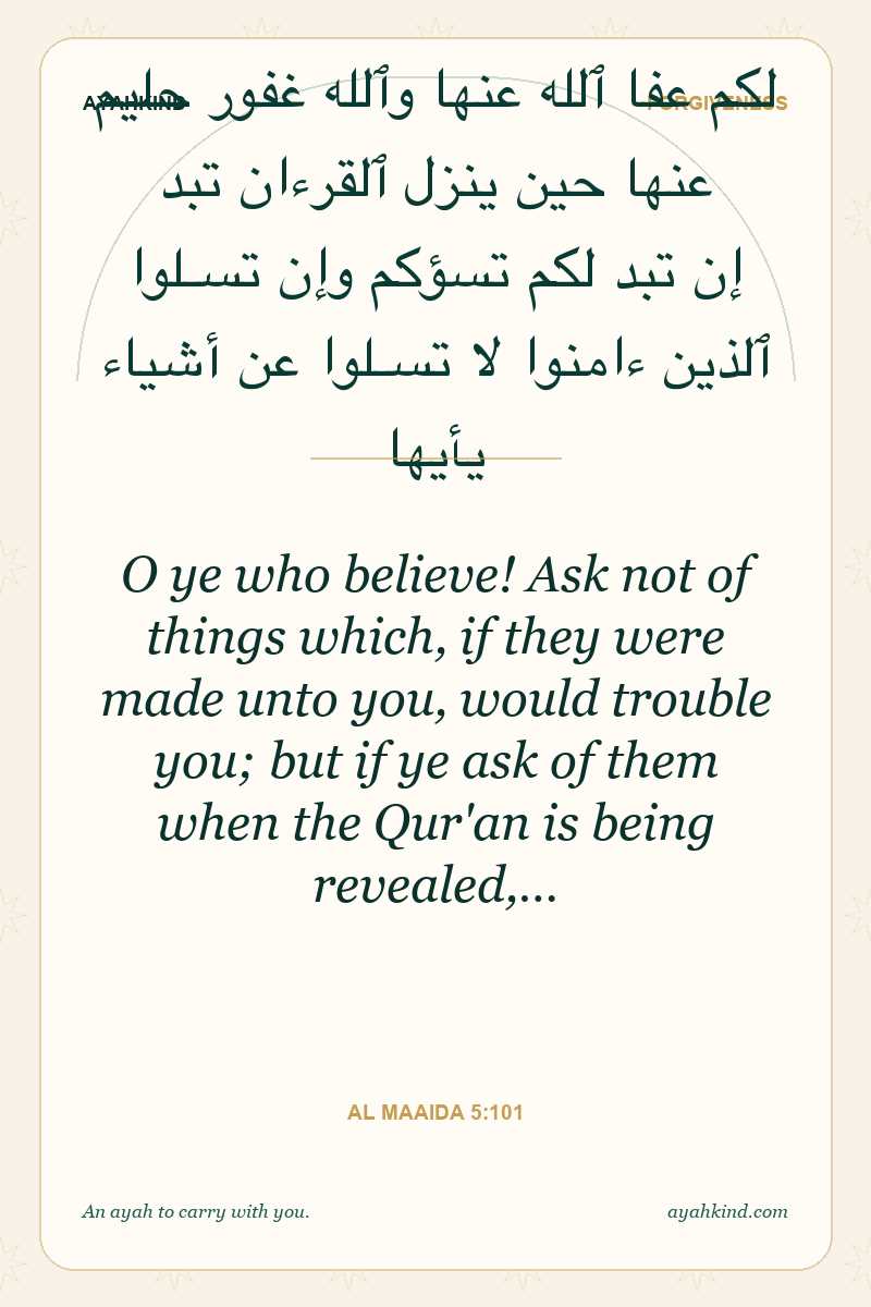O ye who believe! Ask not of things which, if they were made unto you, would trouble you; but if ye ask of them when the Qur'an is being revealed,… — Al Maaida 5:101