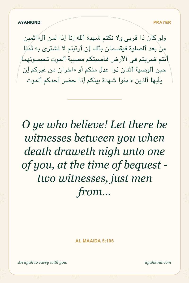 O ye who believe! Let there be witnesses between you when death draweth nigh unto one of you, at the time of bequest - two witnesses, just men from… — Al Maaida 5:106