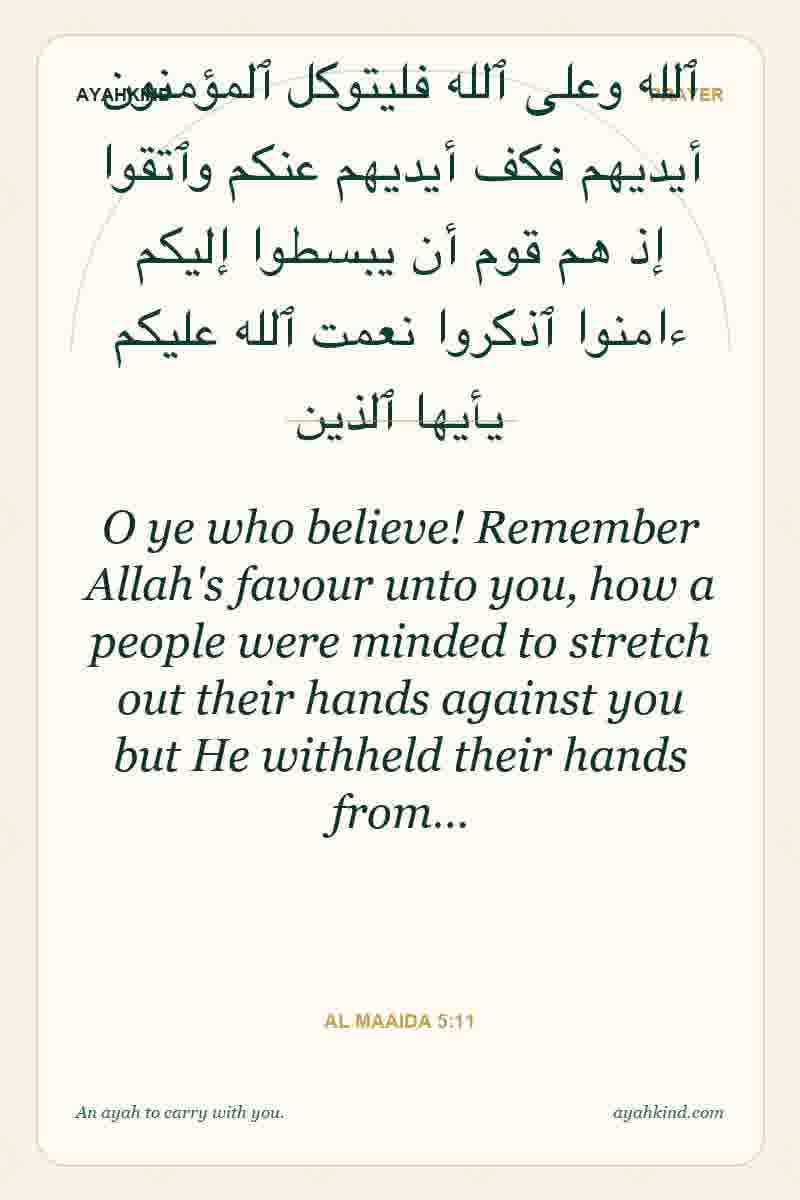 O ye who believe! Remember Allah's favour unto you, how a people were minded to stretch out their hands against you but He withheld their hands from… — Al Maaida 5:11