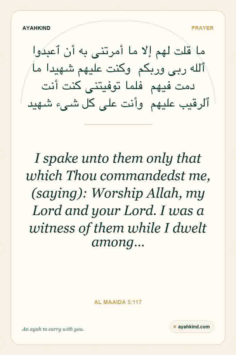 I spake unto them only that which Thou commandedst me, (saying): Worship Allah, my Lord and your Lord. I was a witness of them while I dwelt among… — Al Maaida 5:117