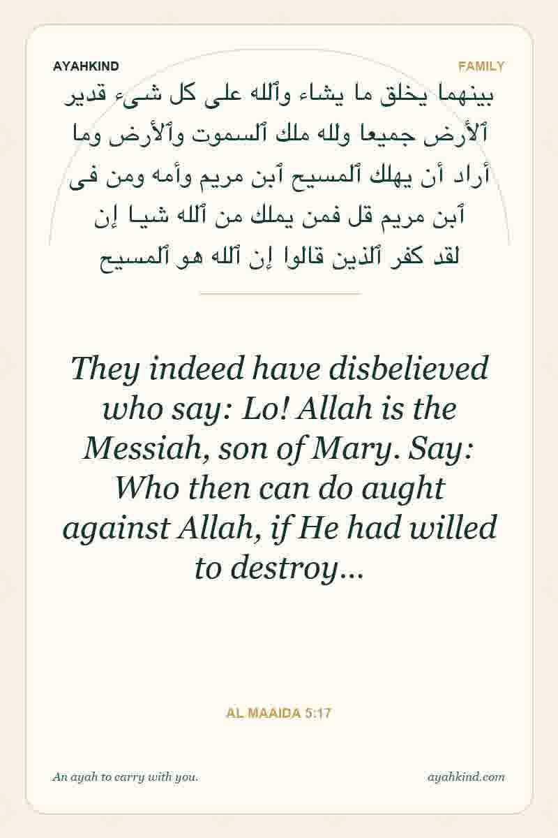 They indeed have disbelieved who say: Lo! Allah is the Messiah, son of Mary. Say: Who then can do aught against Allah, if He had willed to destroy… — Al Maaida 5:17