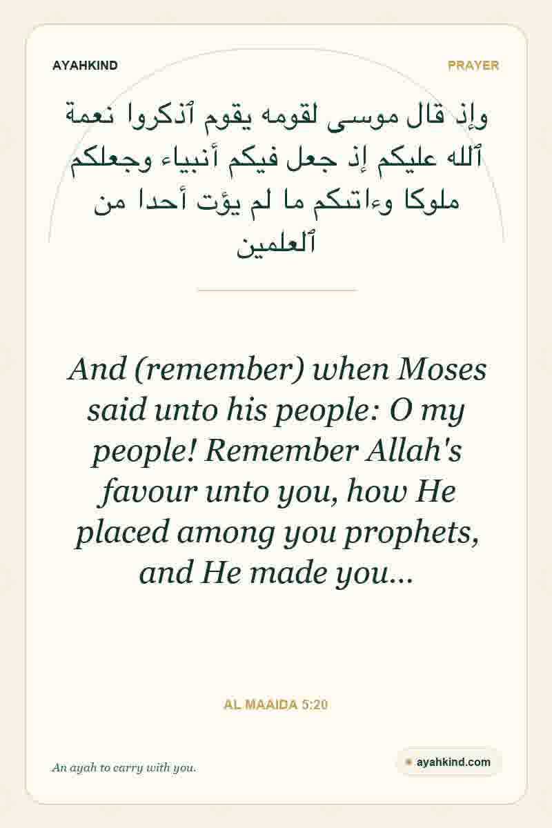 And (remember) when Moses said unto his people: O my people! Remember Allah's favour unto you, how He placed among you prophets, and He made you… — Al Maaida 5:20