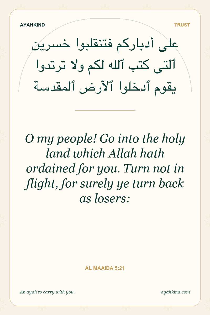 O my people! Go into the holy land which Allah hath ordained for you. Turn not in flight, for surely ye turn back as losers: — Al Maaida 5:21