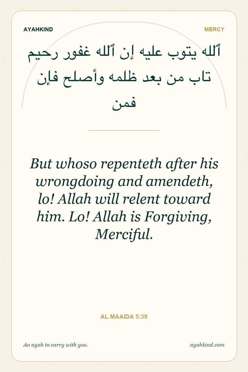 But whoso repenteth after his wrongdoing and amendeth, lo! Allah will relent toward him. Lo! Allah is Forgiving, Merciful. — Al Maaida 5:39
