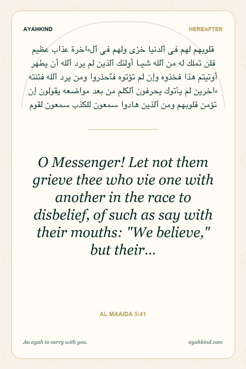O Messenger! Let not them grieve thee who vie one with another in the race to disbelief, of such as say with their mouths: "We believe," but their… — Al Maaida 5:41