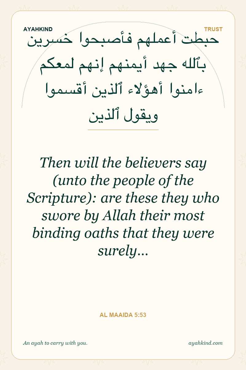 Then will the believers say (unto the people of the Scripture): are these they who swore by Allah their most binding oaths that they were surely… — Al Maaida 5:53