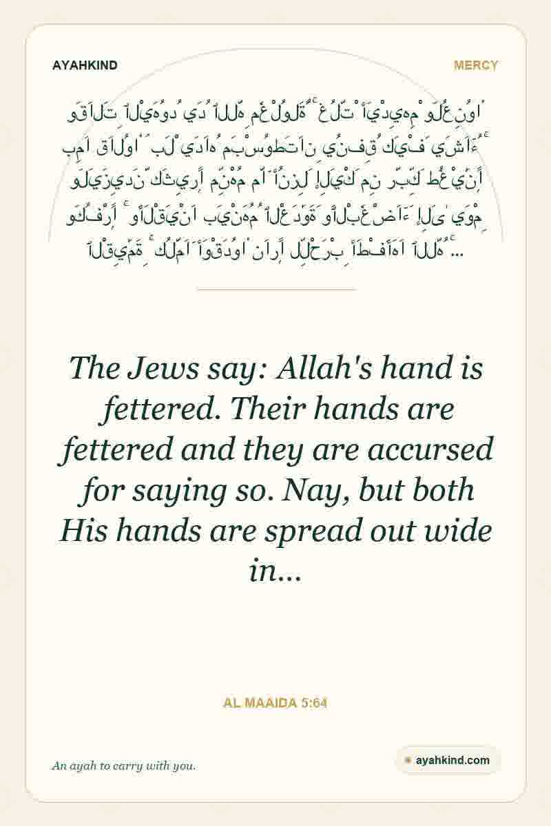 The Jews say: Allah's hand is fettered. Their hands are fettered and they are accursed for saying so. Nay, but both His hands are spread out wide in… — Al Maaida 5:64
