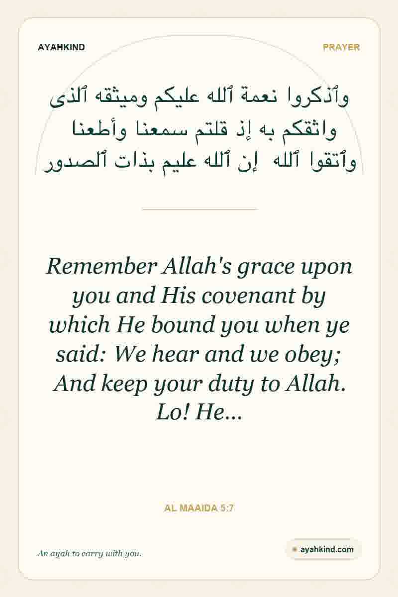 Remember Allah's grace upon you and His covenant by which He bound you when ye said: We hear and we obey; And keep your duty to Allah. Lo! He… — Al Maaida 5:7