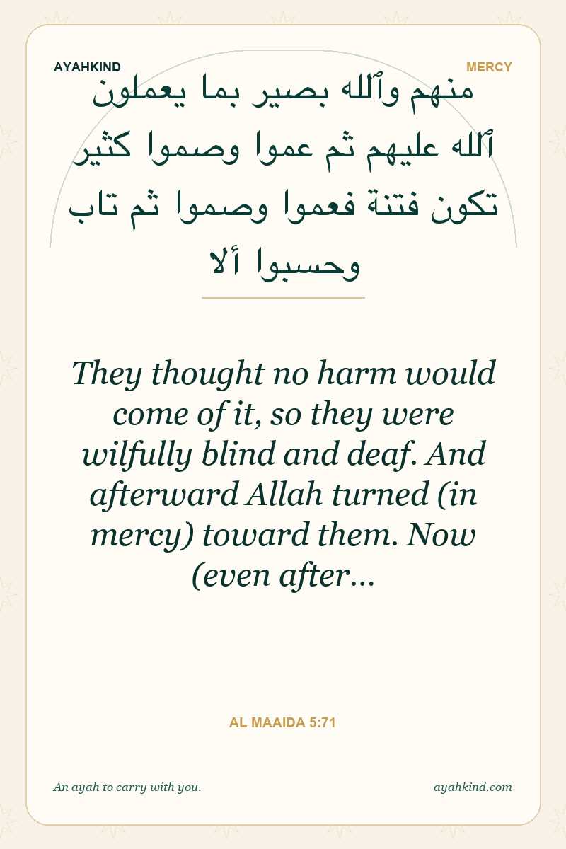 They thought no harm would come of it, so they were wilfully blind and deaf. And afterward Allah turned (in mercy) toward them. Now (even after… — Al Maaida 5:71