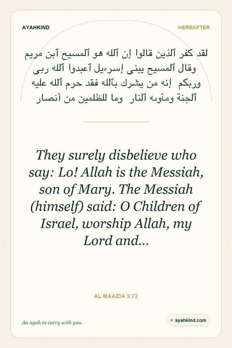 They surely disbelieve who say: Lo! Allah is the Messiah, son of Mary. The Messiah (himself) said: O Children of Israel, worship Allah, my Lord and… — Al Maaida 5:72