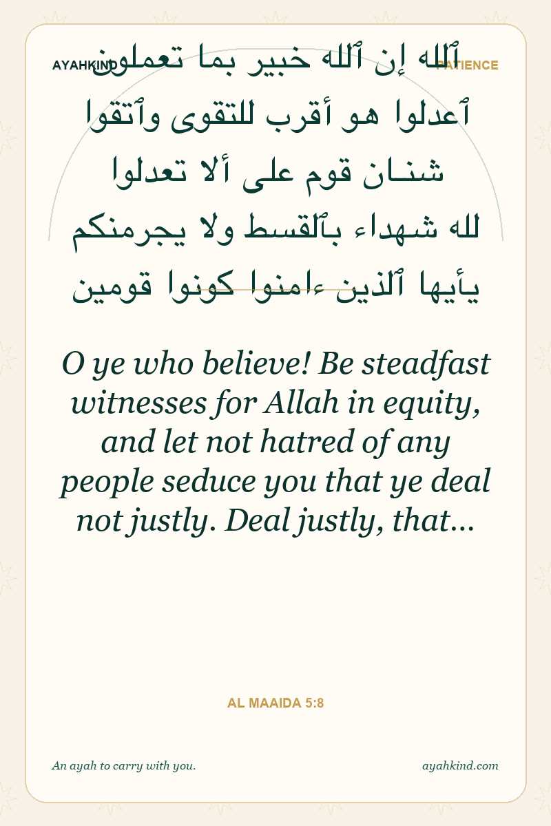 O ye who believe! Be steadfast witnesses for Allah in equity, and let not hatred of any people seduce you that ye deal not justly. Deal justly, that… — Al Maaida 5:8