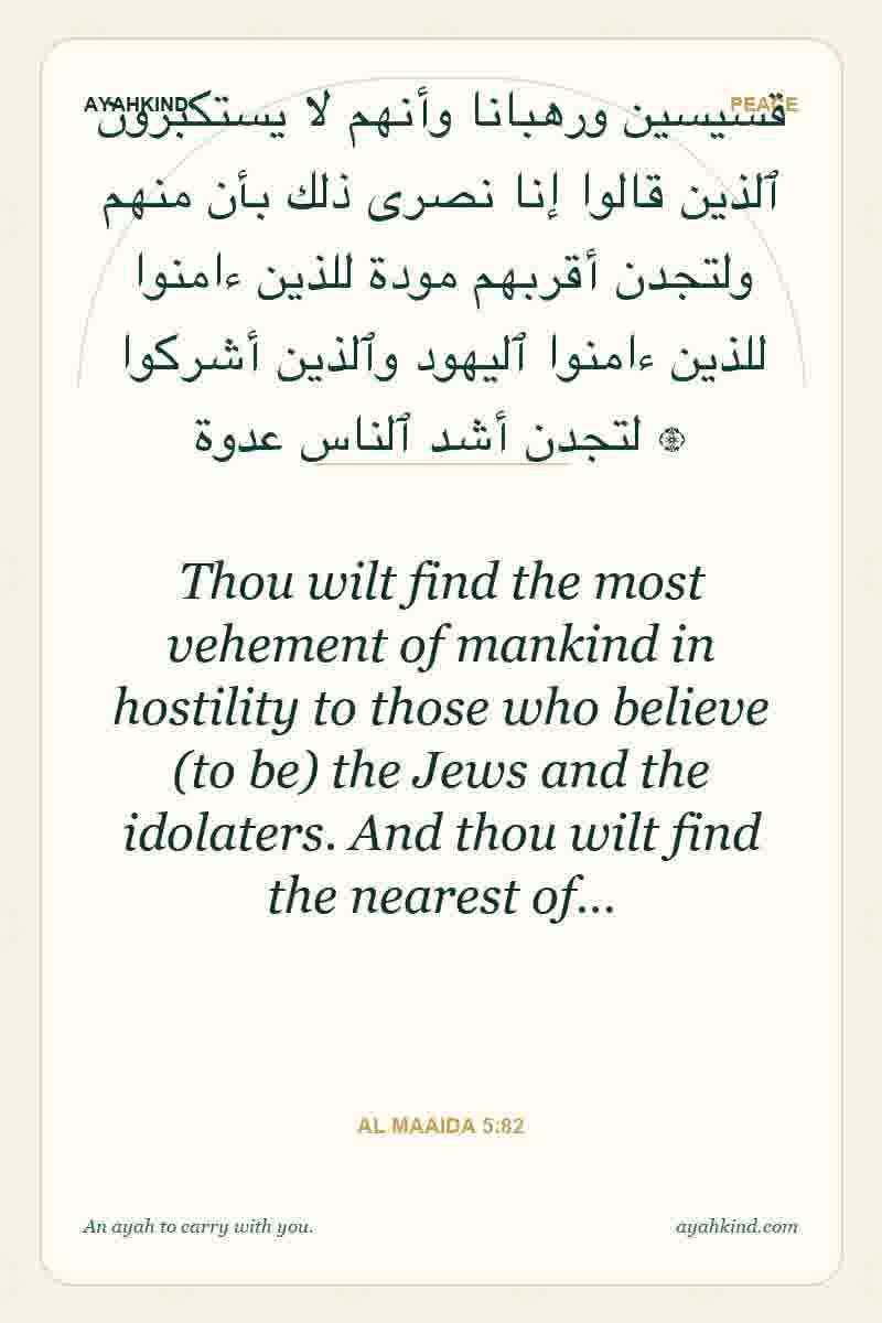 Thou wilt find the most vehement of mankind in hostility to those who believe (to be) the Jews and the idolaters. And thou wilt find the nearest of… — Al Maaida 5:82
