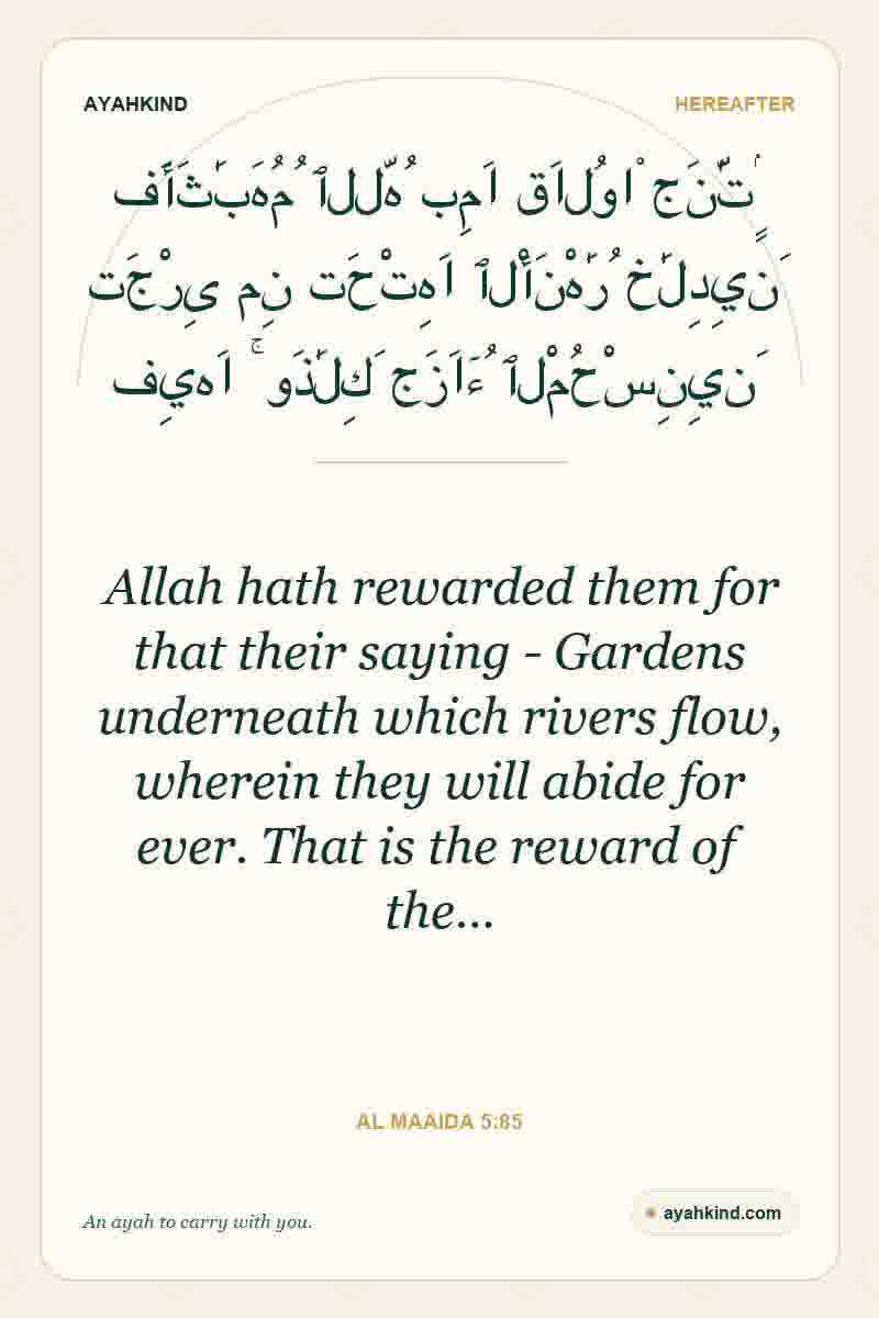 Allah hath rewarded them for that their saying - Gardens underneath which rivers flow, wherein they will abide for ever. That is the reward of the… — Al Maaida 5:85