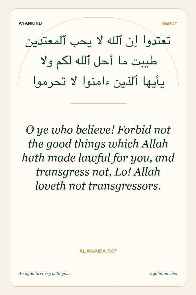 O ye who believe! Forbid not the good things which Allah hath made lawful for you, and transgress not, Lo! Allah loveth not transgressors. — Al Maaida 5:87