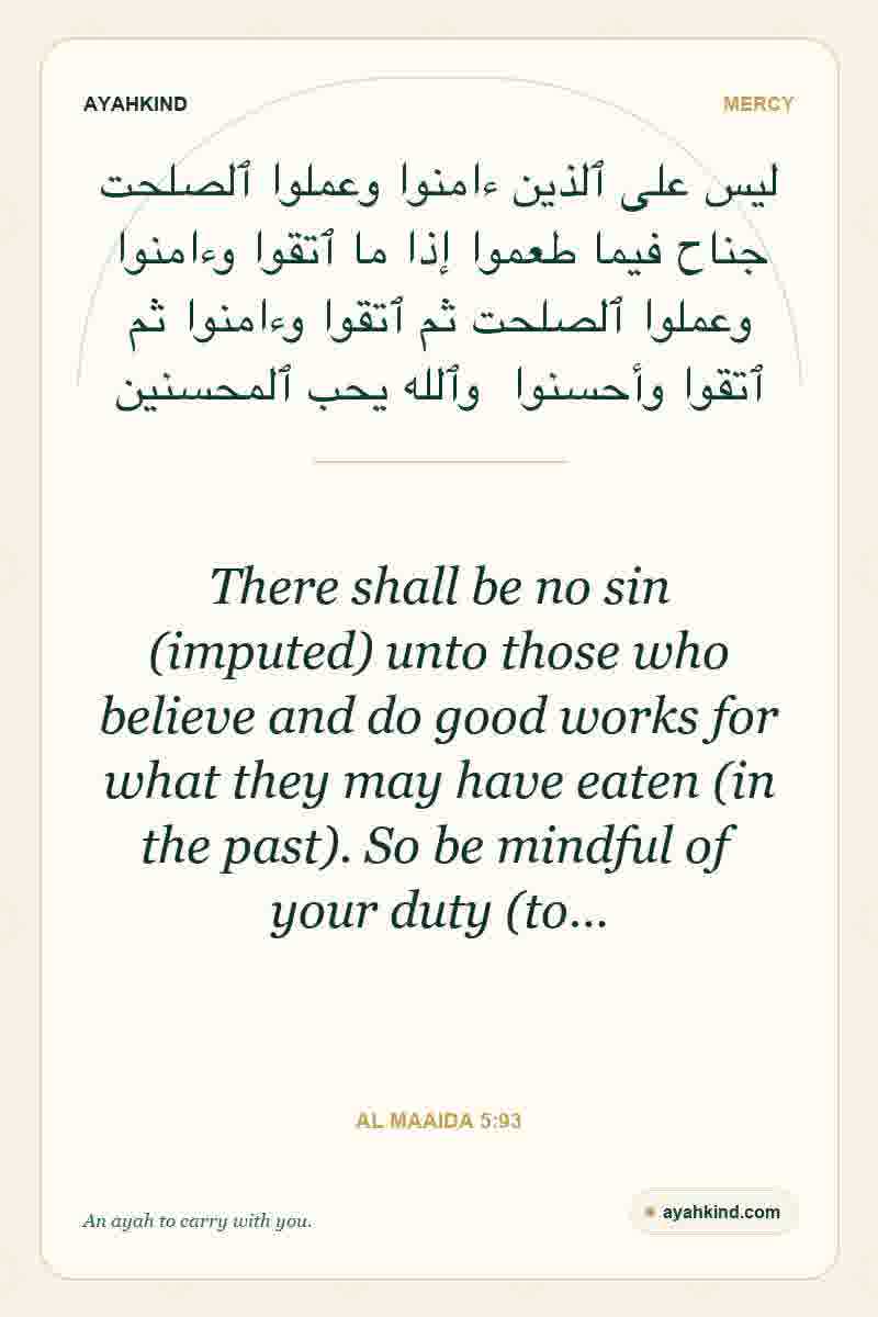 There shall be no sin (imputed) unto those who believe and do good works for what they may have eaten (in the past). So be mindful of your duty (to… — Al Maaida 5:93