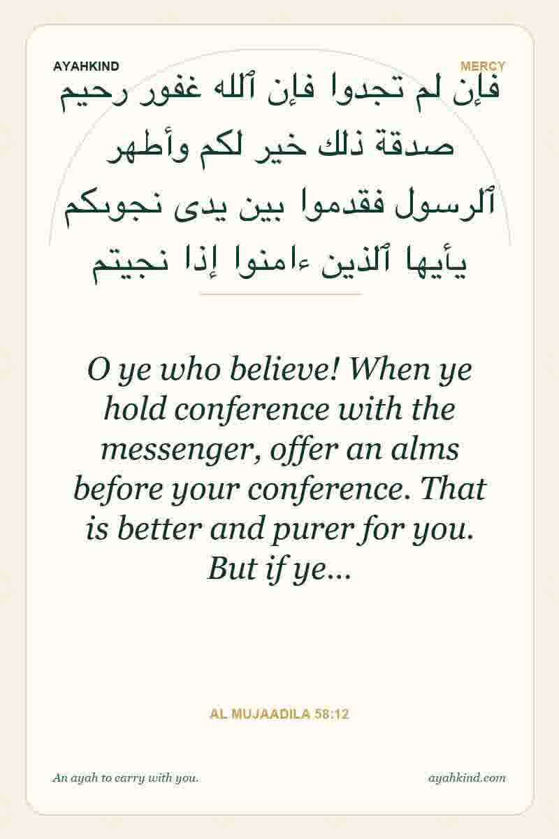 O ye who believe! When ye hold conference with the messenger, offer an alms before your conference. That is better and purer for you. But if ye… — Al Mujaadila 58:12