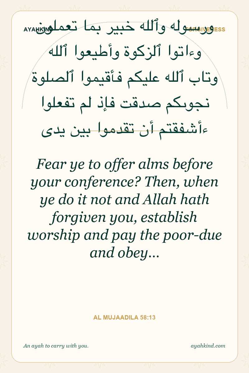 Fear ye to offer alms before your conference? Then, when ye do it not and Allah hath forgiven you, establish worship and pay the poor-due and obey… — Al Mujaadila 58:13
