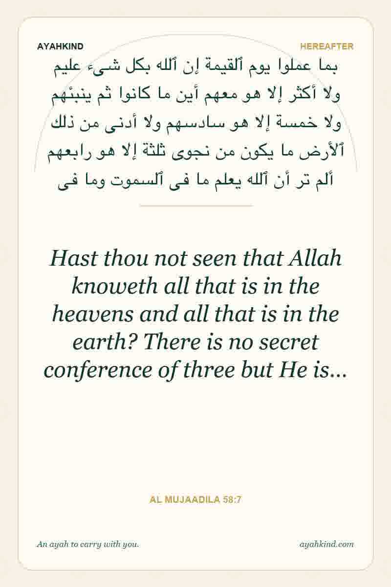 Hast thou not seen that Allah knoweth all that is in the heavens and all that is in the earth? There is no secret conference of three but He is… — Al Mujaadila 58:7