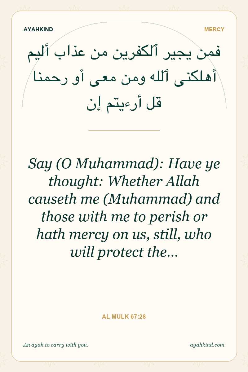 Say (O Muhammad): Have ye thought: Whether Allah causeth me (Muhammad) and those with me to perish or hath mercy on us, still, who will protect the… — Al Mulk 67:28