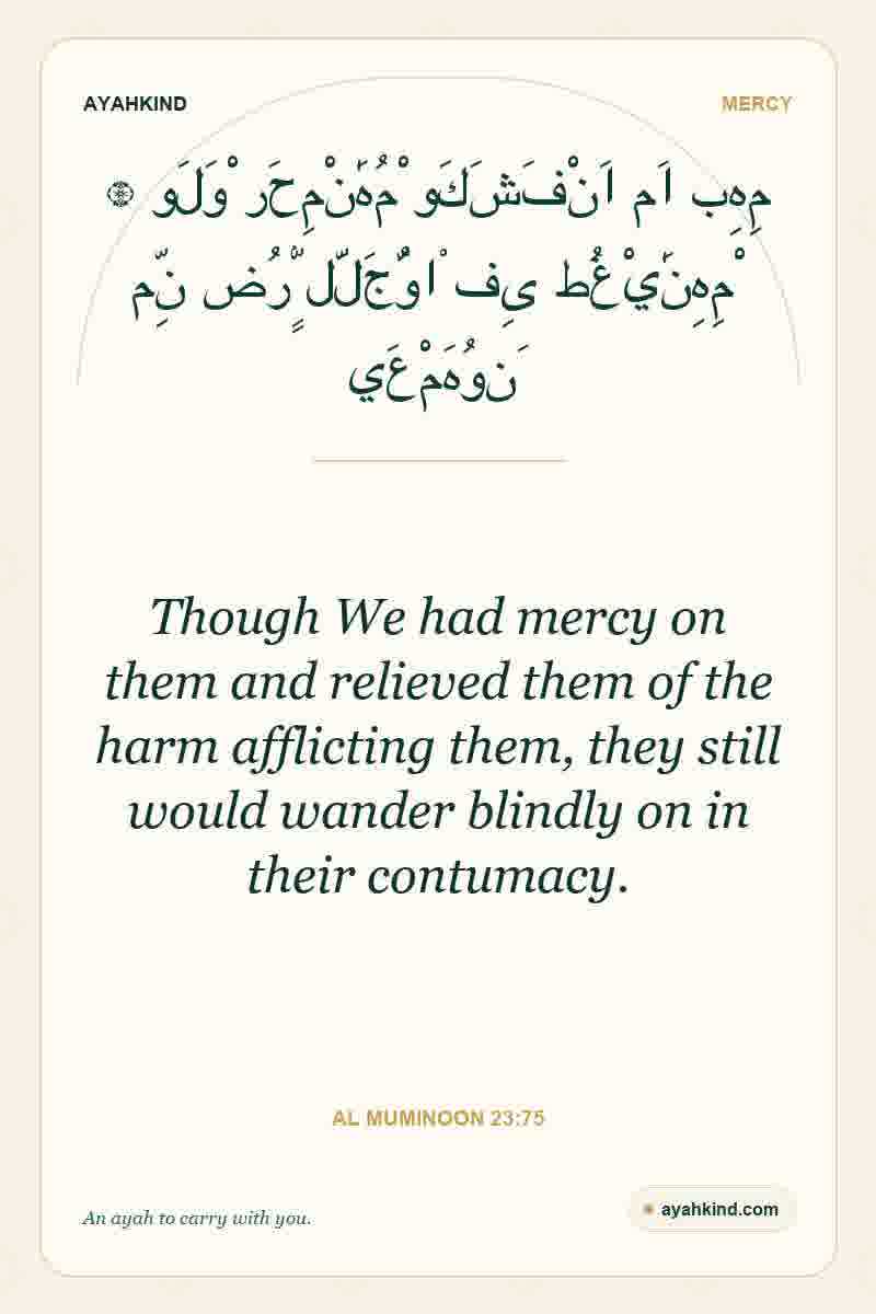Though We had mercy on them and relieved them of the harm afflicting them, they still would wander blindly on in their contumacy. — Al Muminoon 23:75