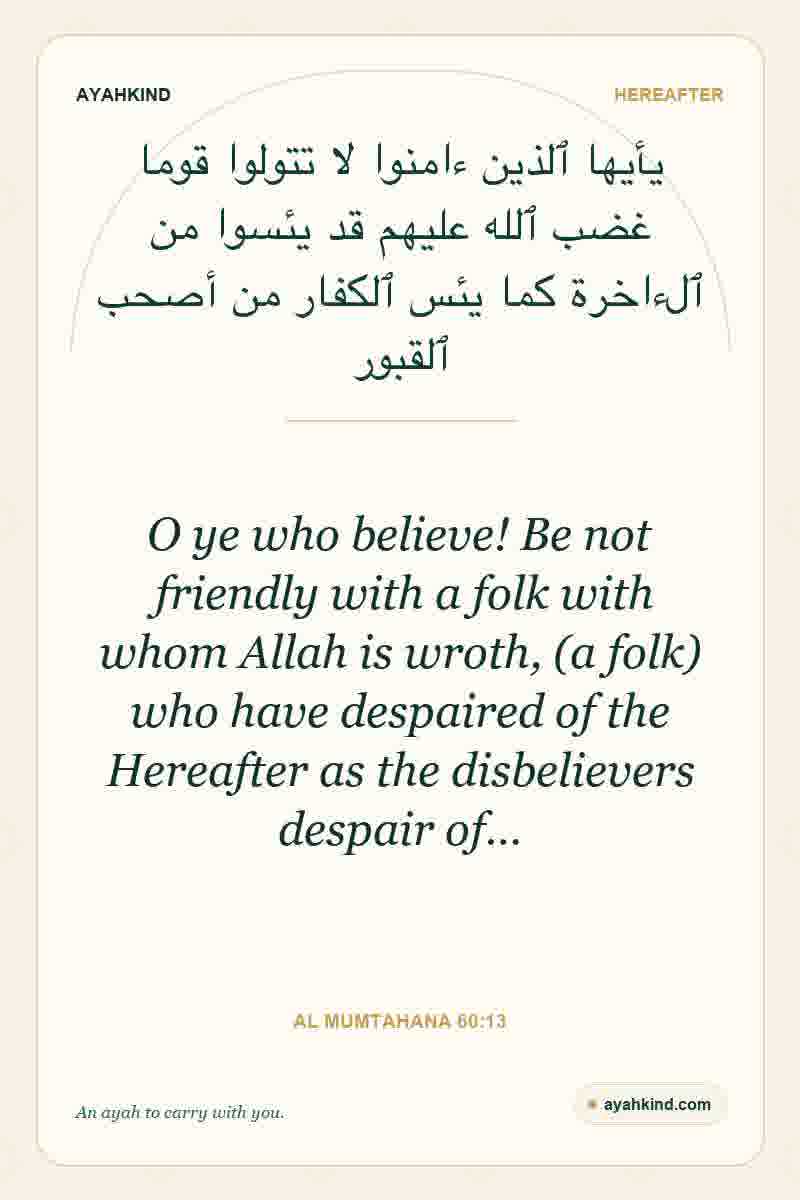 O ye who believe! Be not friendly with a folk with whom Allah is wroth, (a folk) who have despaired of the Hereafter as the disbelievers despair of… — Al Mumtahana 60:13