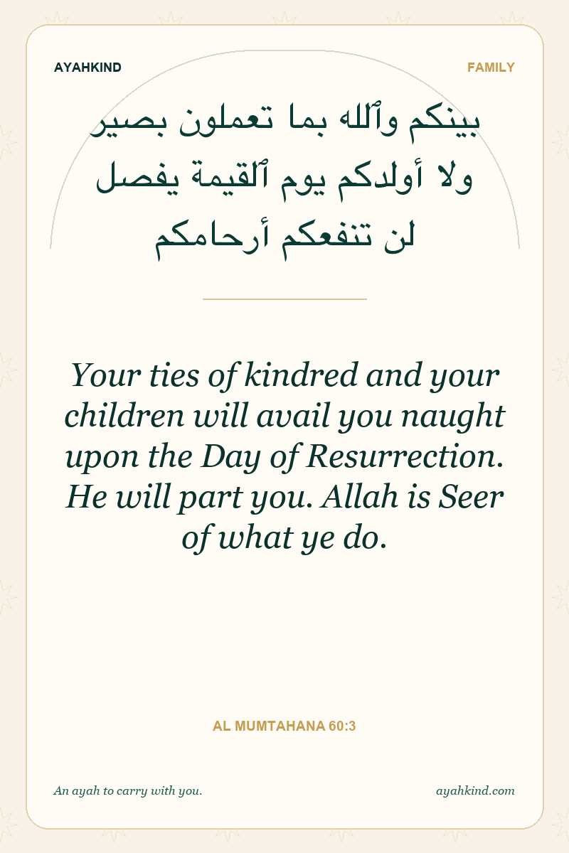 Your ties of kindred and your children will avail you naught upon the Day of Resurrection. He will part you. Allah is Seer of what ye do. — Al Mumtahana 60:3