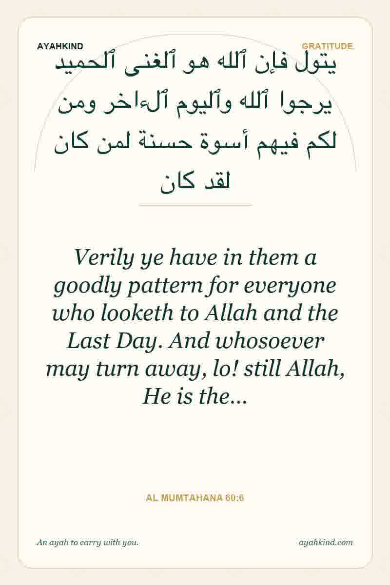 Verily ye have in them a goodly pattern for everyone who looketh to Allah and the Last Day. And whosoever may turn away, lo! still Allah, He is the… — Al Mumtahana 60:6