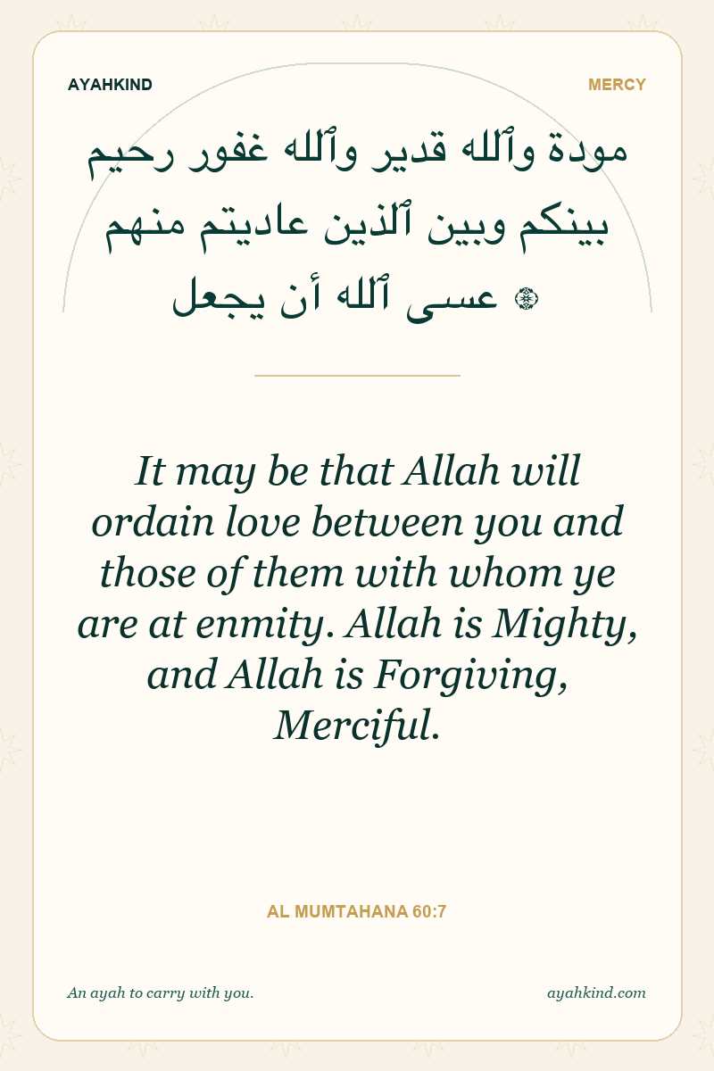 It may be that Allah will ordain love between you and those of them with whom ye are at enmity. Allah is Mighty, and Allah is Forgiving, Merciful. — Al Mumtahana 60:7