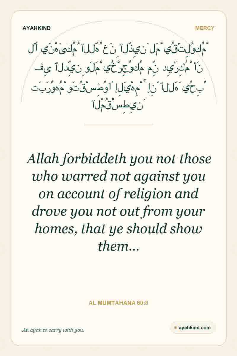 Allah forbiddeth you not those who warred not against you on account of religion and drove you not out from your homes, that ye should show them… — Al Mumtahana 60:8