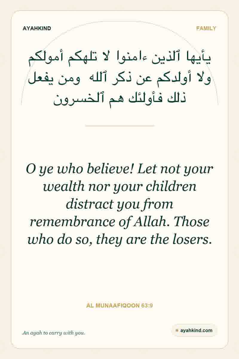 O ye who believe! Let not your wealth nor your children distract you from remembrance of Allah. Those who do so, they are the losers. — Al Munaafiqoon 63:9