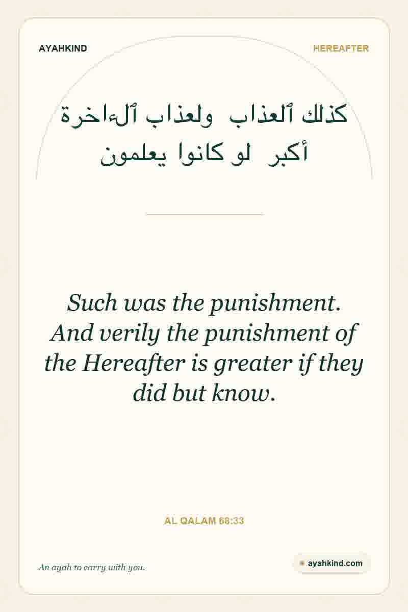 Such was the punishment. And verily the punishment of the Hereafter is greater if they did but know. — Al Qalam 68:33