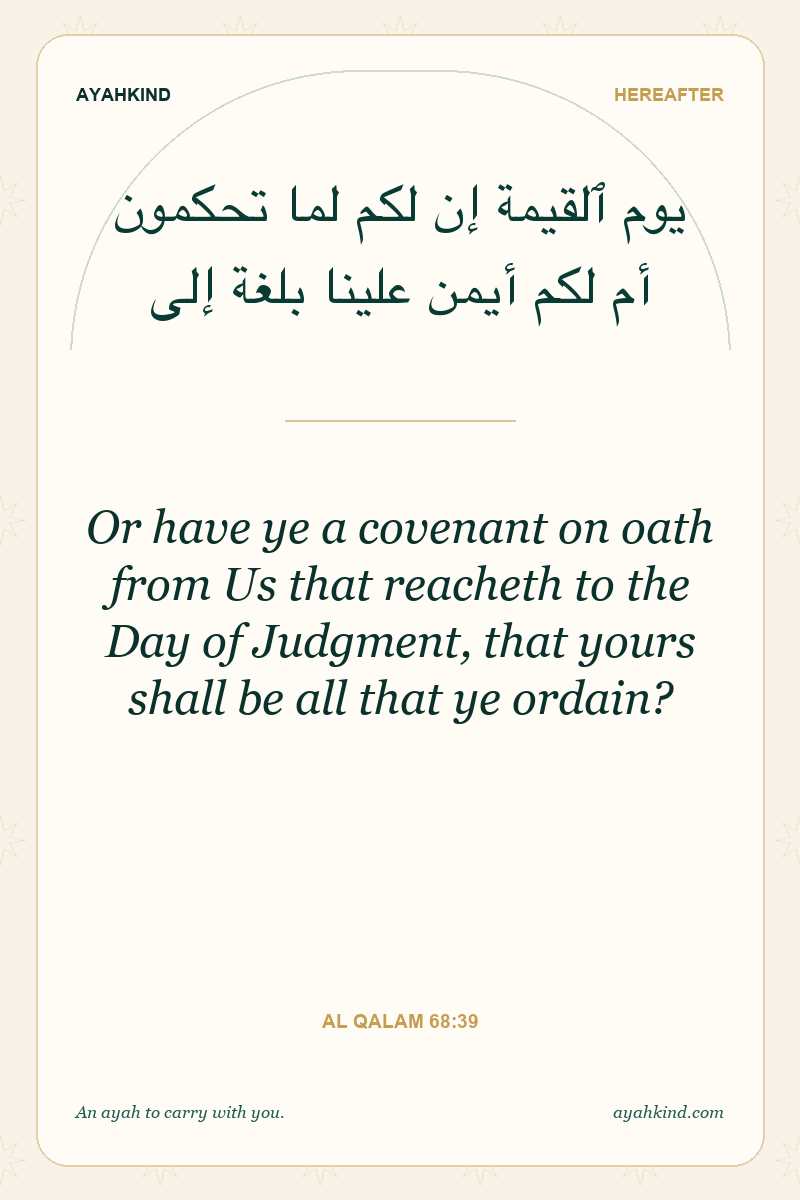 Or have ye a covenant on oath from Us that reacheth to the Day of Judgment, that yours shall be all that ye ordain? — Al Qalam 68:39