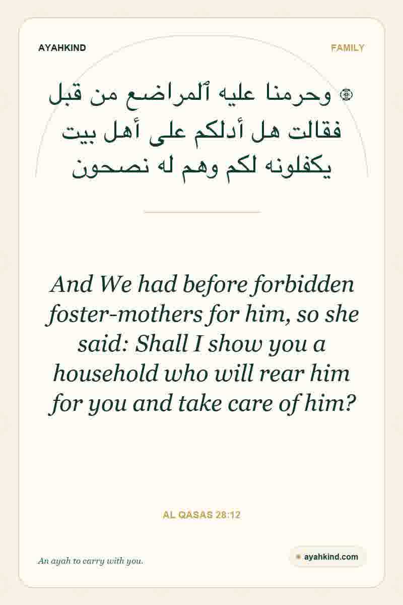 And We had before forbidden foster-mothers for him, so she said: Shall I show you a household who will rear him for you and take care of him? — Al Qasas 28:12