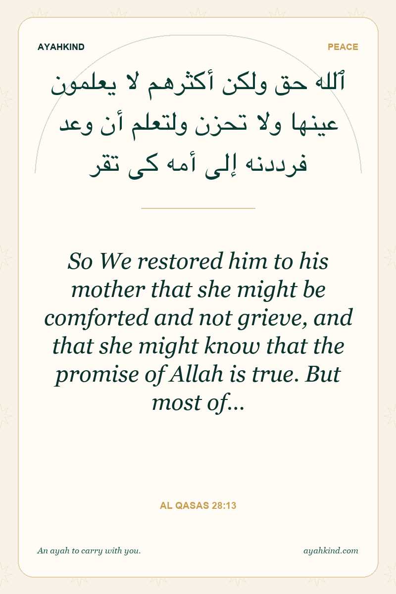 So We restored him to his mother that she might be comforted and not grieve, and that she might know that the promise of Allah is true. But most of… — Al Qasas 28:13