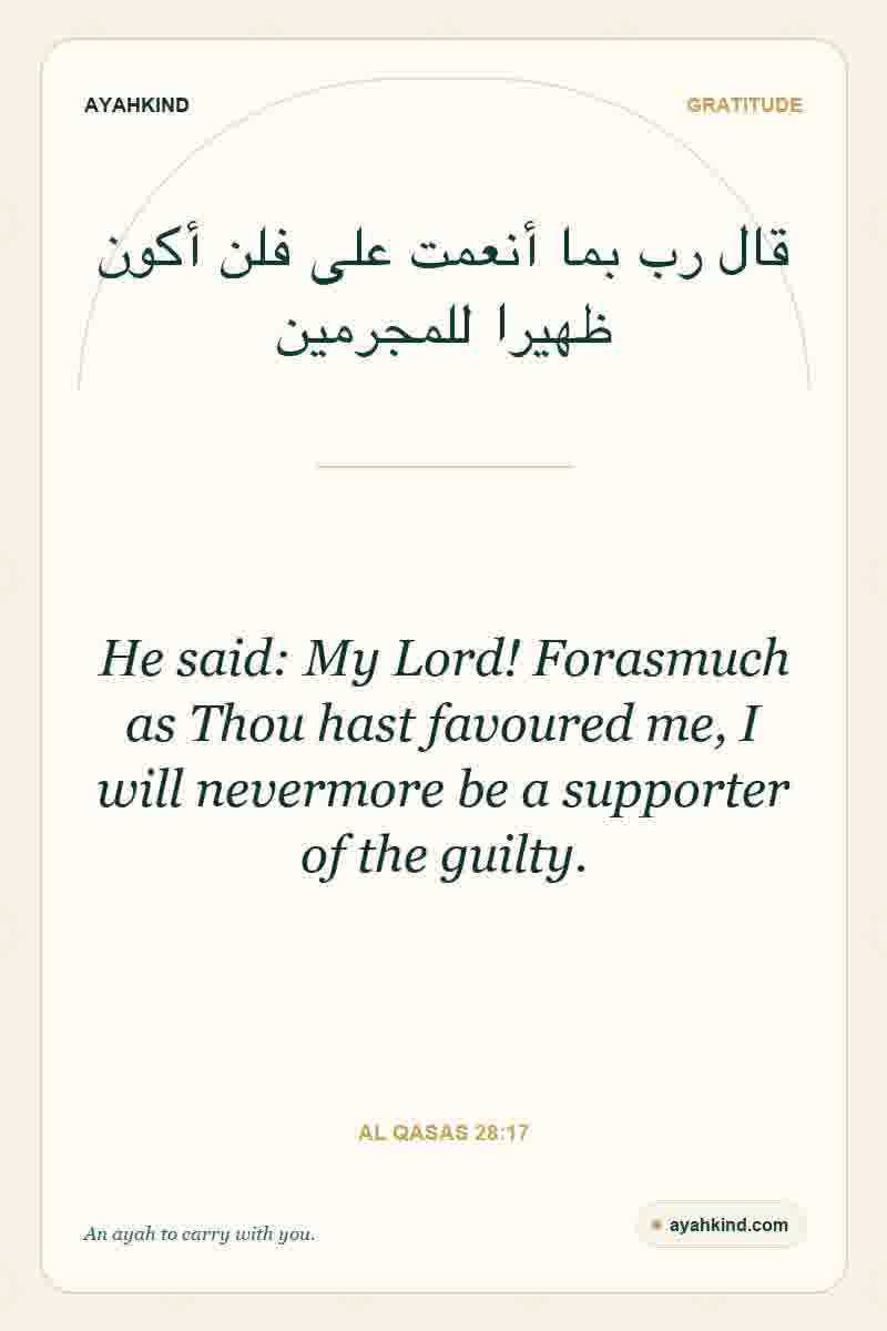He said: My Lord! Forasmuch as Thou hast favoured me, I will nevermore be a supporter of the guilty. — Al Qasas 28:17