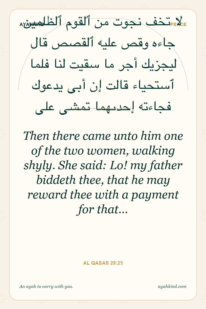 Then there came unto him one of the two women, walking shyly. She said: Lo! my father biddeth thee, that he may reward thee with a payment for that… — Al Qasas 28:25